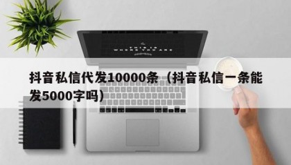 抖音私信代发10000条（抖音私信一条能发5000字吗）