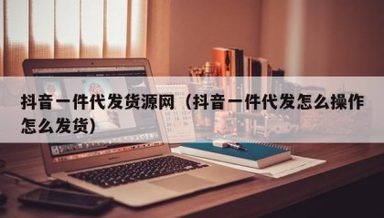 抖音一件代发货源网（抖音一件代发怎么操作怎么发货）