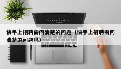 快手上招聘需问清楚的问题（快手上招聘需问清楚的问题吗）