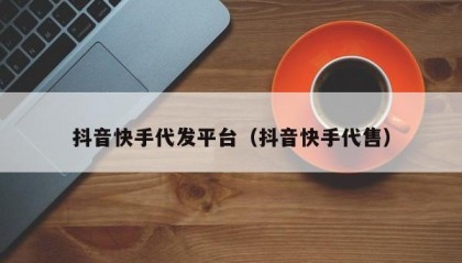 抖音快手代发平台（抖音快手代售）