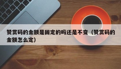 赞赏码的金额是固定的吗还是不变（赞赏码的金额怎么定）